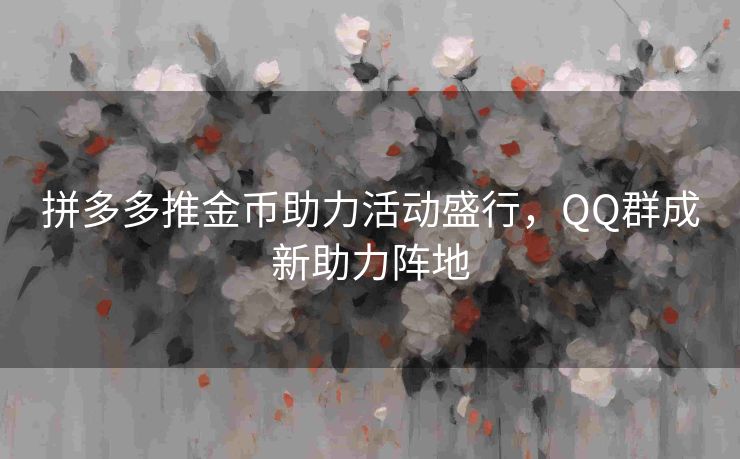 拼多多推金币助力活动盛行，QQ群成新助力阵地