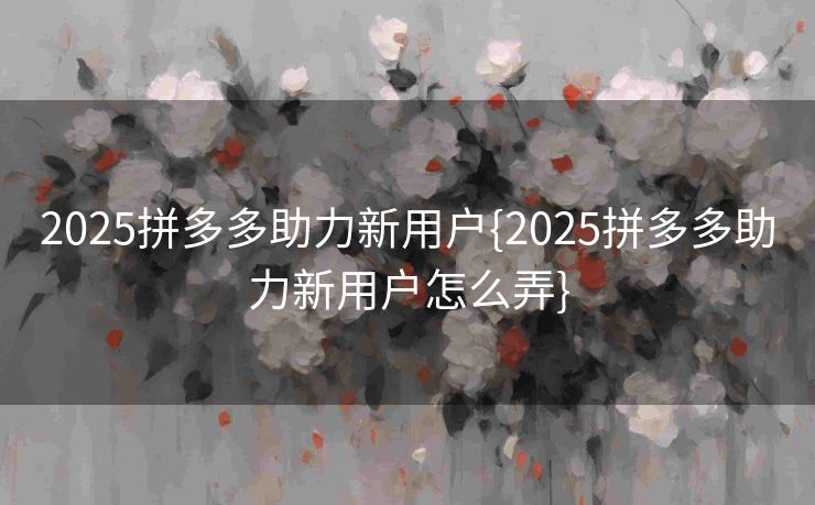 2025拼多多助力新用户{2025拼多多助力新用户怎么弄}