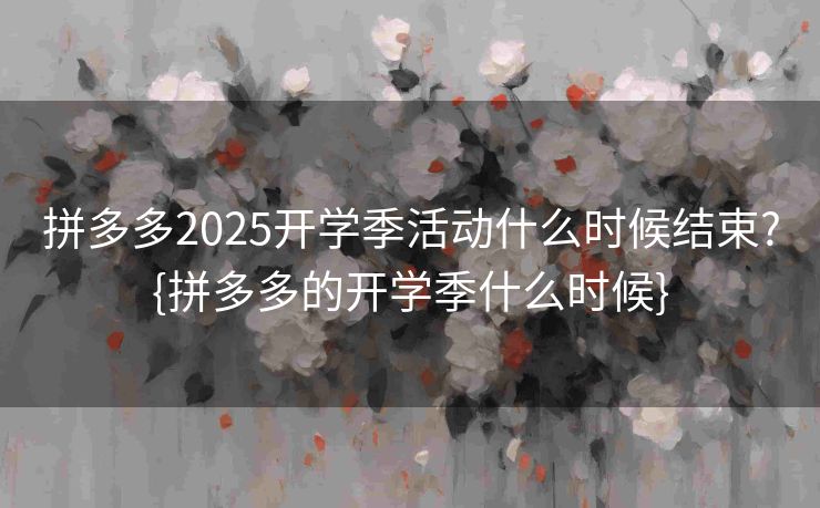拼多多2025开学季活动什么时候结束?{拼多多的开学季什么时候}