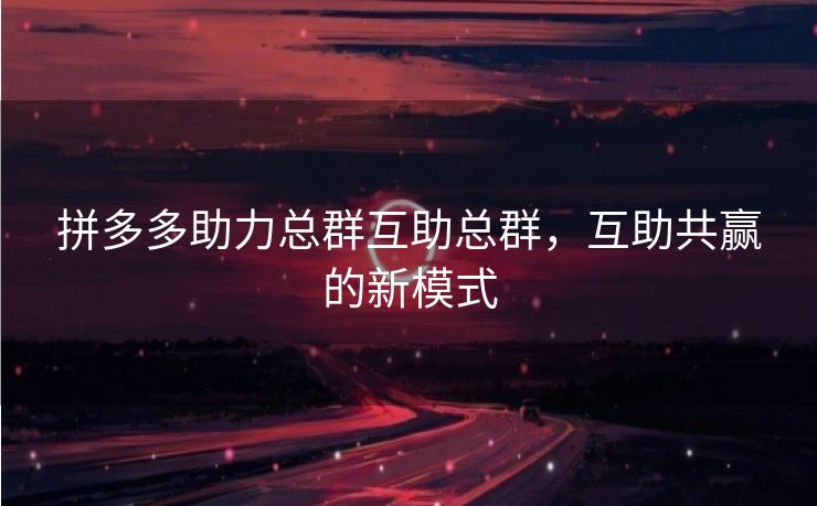 拼多多助力总群互助总群，互助共赢的新模式