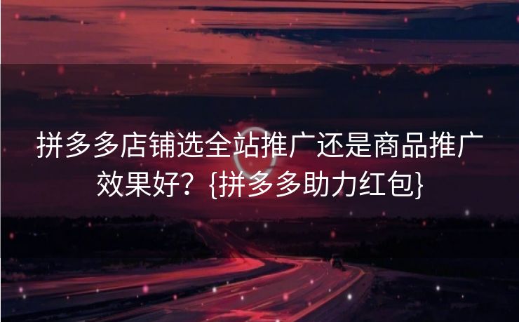 拼多多店铺选全站推广还是商品推广效果好？{拼多多助力红包}