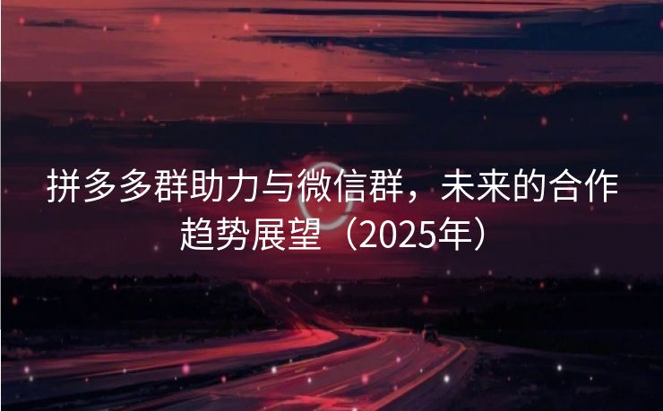 拼多多群助力与微信群，未来的合作趋势展望（2025年）