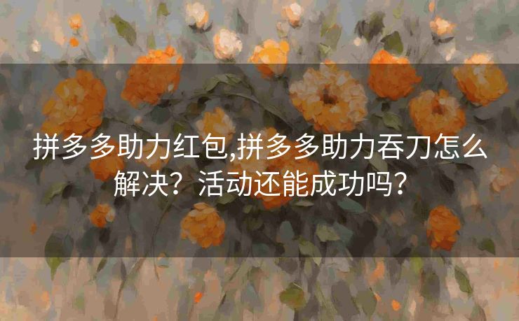 拼多多助力红包,拼多多助力吞刀怎么解决？活动还能成功吗？
