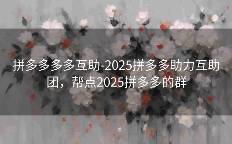 拼多多多多互助-2025拼多多助力互助团，帮点2025拼多多的群