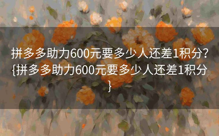 拼多多助力600元要多少人还差1积分？{拼多多助力600元要多少人还差1积分}