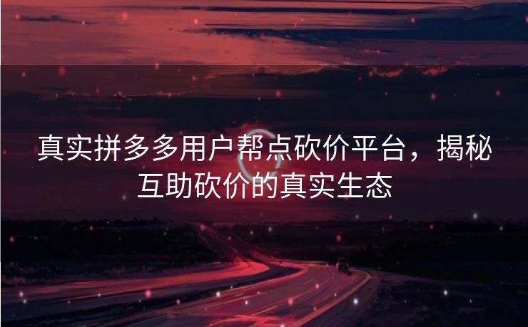 真实拼多多用户帮点砍价平台，揭秘互助砍价的真实生态