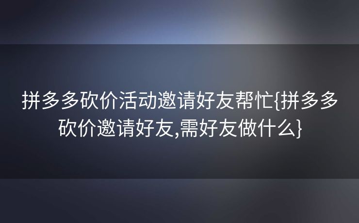 拼多多砍价活动邀请好友帮忙{拼多多砍价邀请好友,需好友做什么}