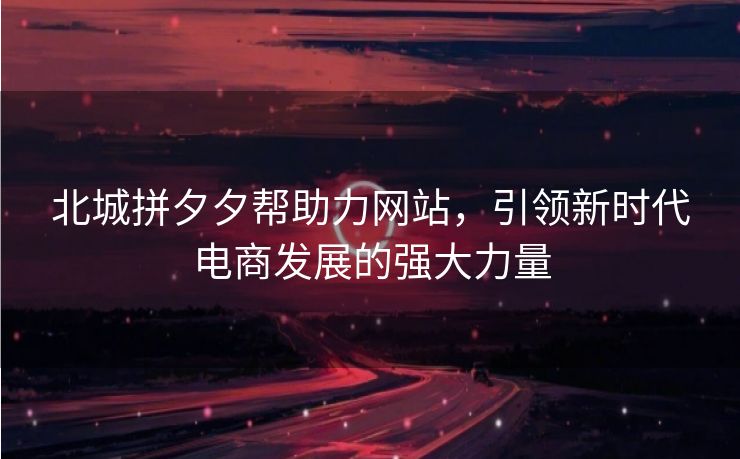 北城拼夕夕帮助力网站，引领新时代电商发展的强大力量