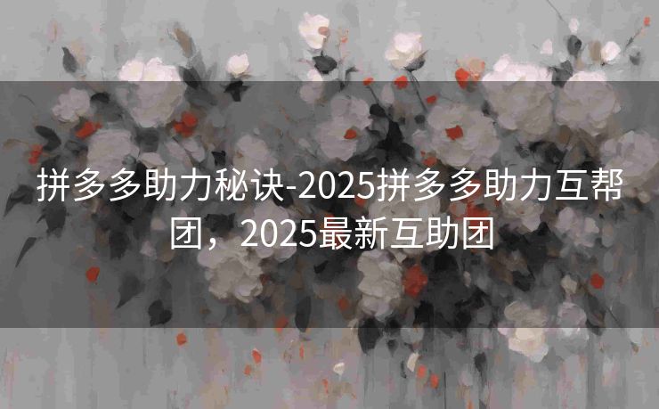 拼多多助力秘诀-2025拼多多助力互帮团，2025最新互助团