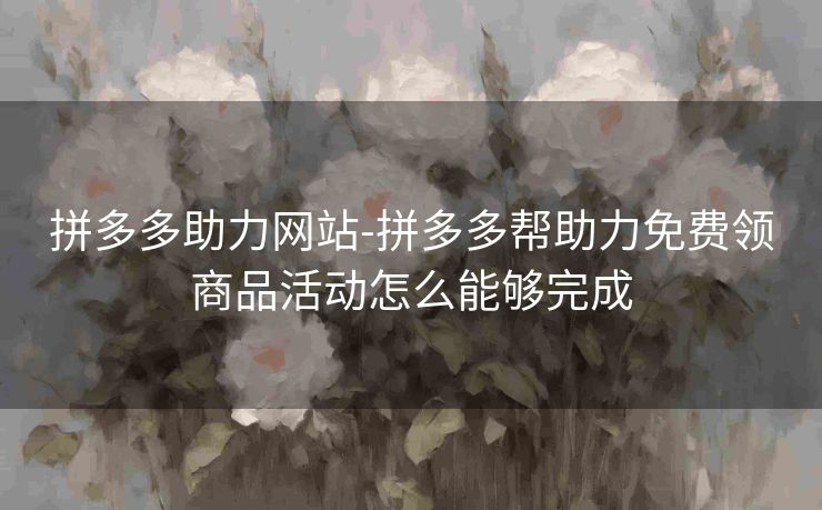 拼多多助力网站-拼多多帮助力免费领商品活动怎么能够完成