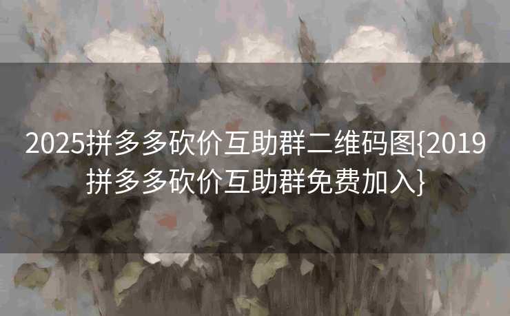 2025拼多多砍价互助群二维码图{2019拼多多砍价互助群免费加入}