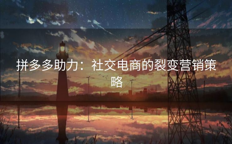 拼多多助力：社交电商的裂变营销策略