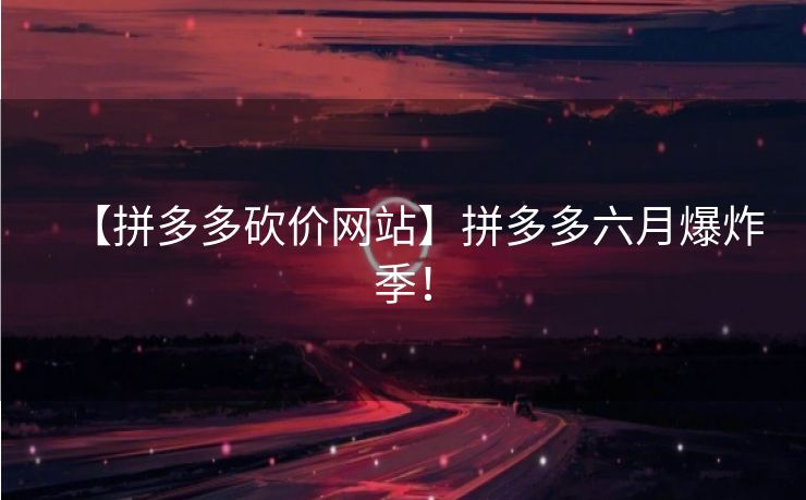 【拼多多砍价网站】拼多多六月爆炸季！