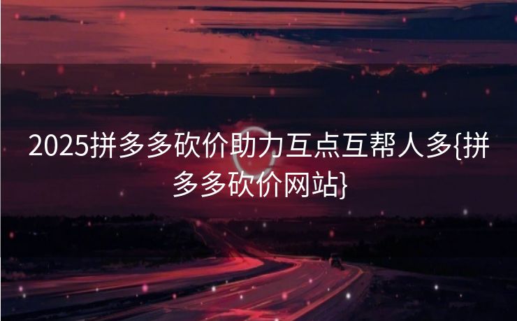 2025拼多多砍价助力互点互帮人多{拼多多砍价网站}