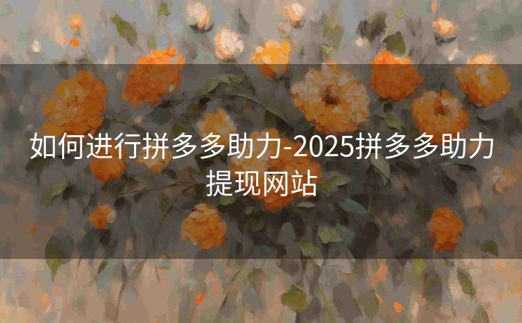 如何进行拼多多助力-2025拼多多助力提现网站