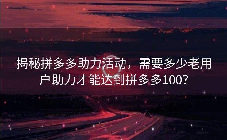 揭秘拼多多助力活动，需要多少老用户助力才能达到拼多多100？