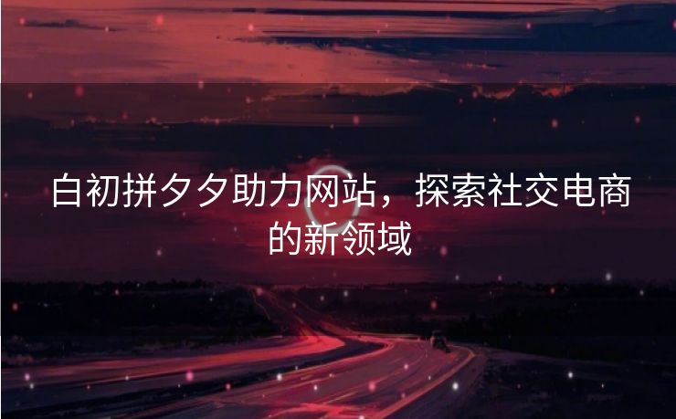白初拼夕夕助力网站，探索社交电商的新领域