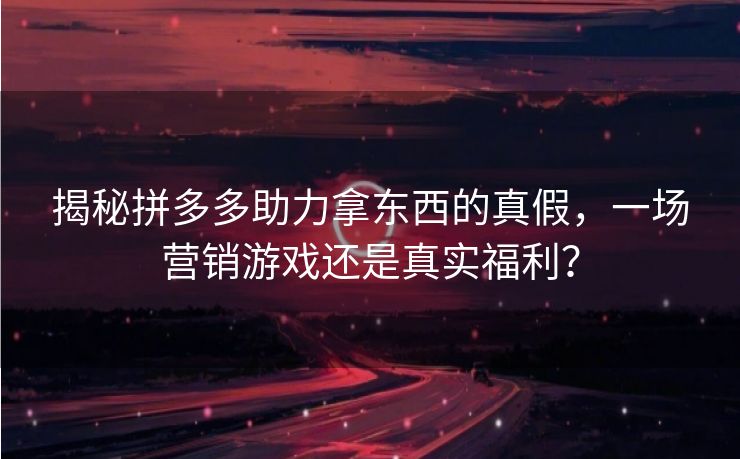 揭秘拼多多助力拿东西的真假，一场营销游戏还是真实福利？