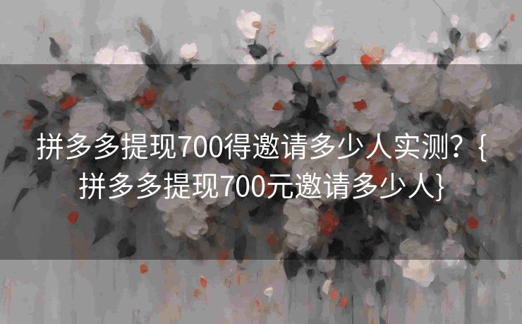 拼多多提现700得邀请多少人实测？{拼多多提现700元邀请多少人}
