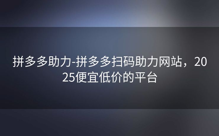 拼多多助力-拼多多扫码助力网站，2025便宜低价的平台