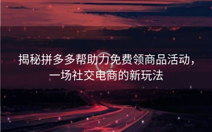 揭秘拼多多帮助力免费领商品活动，一场社交电商的新玩法