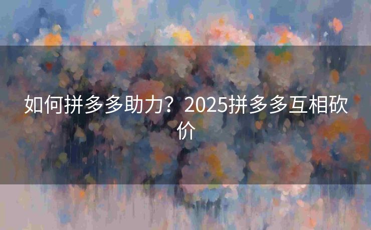 如何拼多多助力？2025拼多多互相砍价