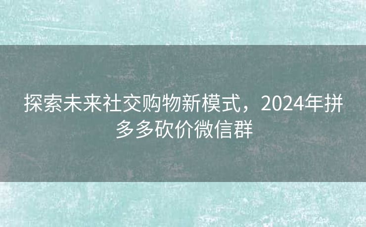 探索未来社交购物新模式，2024年拼多多砍价微信群