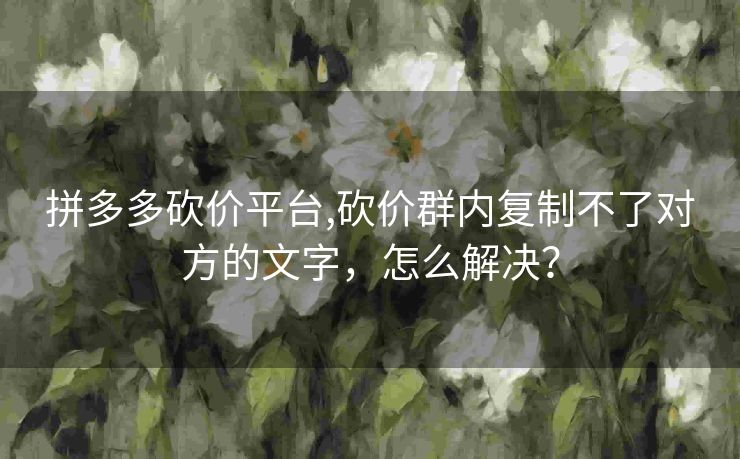 拼多多砍价平台,砍价群内复制不了对方的文字，怎么解决？