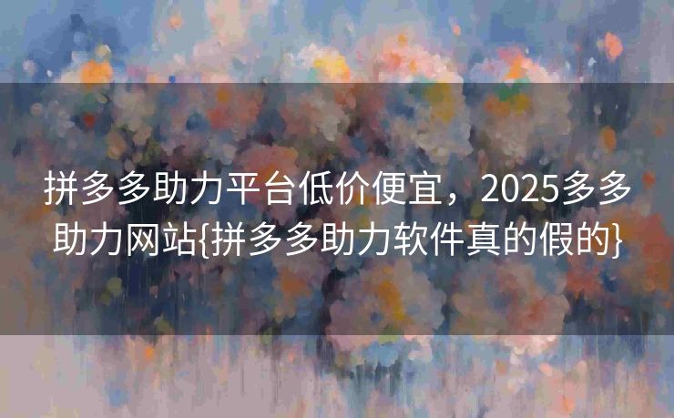 拼多多助力平台低价便宜，2025多多助力网站{拼多多助力软件真的假的}