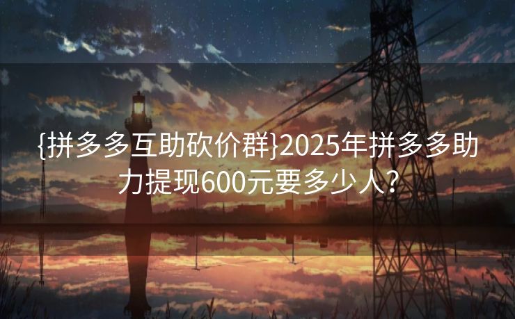 {拼多多互助砍价群}2025年拼多多助力提现600元要多少人？