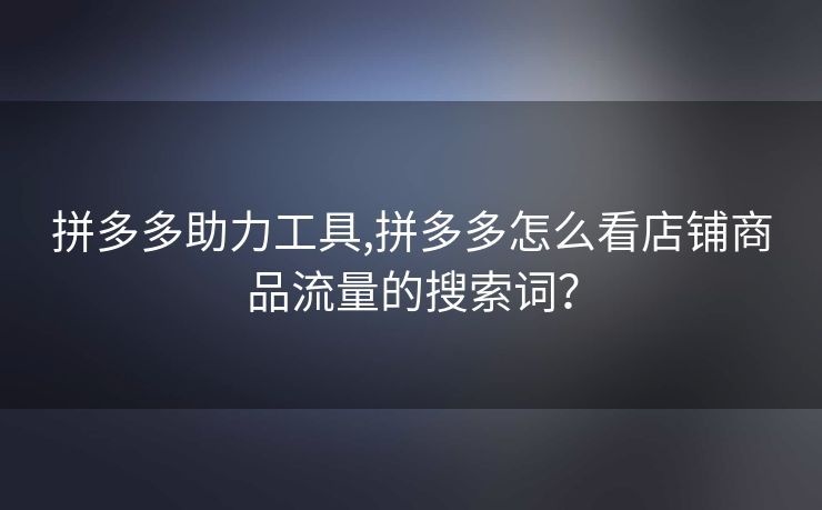 拼多多助力工具,拼多多怎么看店铺商品流量的搜索词？