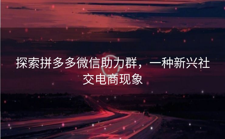 探索拼多多微信助力群，一种新兴社交电商现象