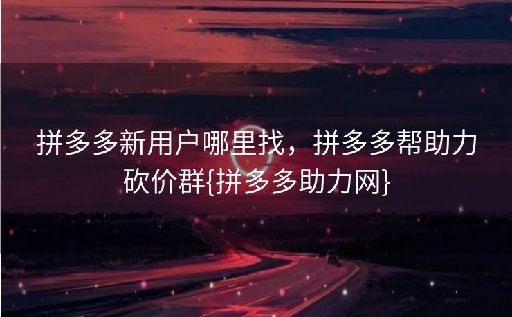 拼多多新用户哪里找，拼多多帮助力砍价群{拼多多助力网}