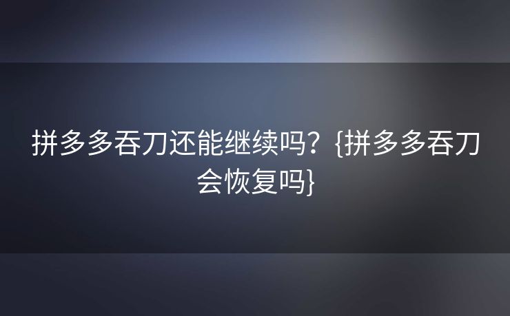 拼多多吞刀还能继续吗？{拼多多吞刀会恢复吗}