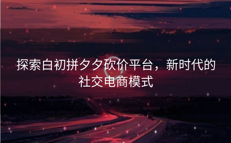 探索白初拼夕夕砍价平台，新时代的社交电商模式