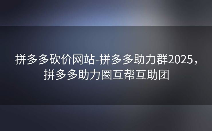 拼多多砍价网站-拼多多助力群2025，拼多多助力圈互帮互助团