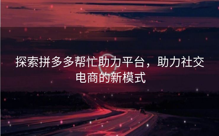 探索拼多多帮忙助力平台，助力社交电商的新模式