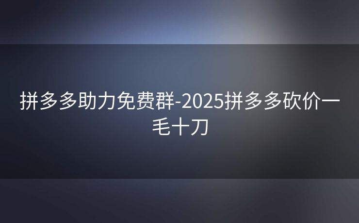 拼多多助力免费群-2025拼多多砍价一毛十刀