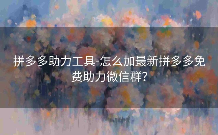 拼多多助力工具-怎么加最新拼多多免费助力微信群？
