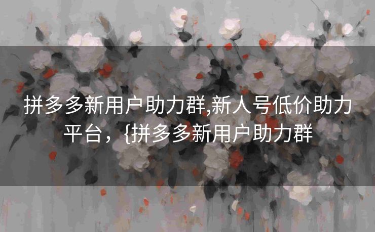 拼多多新用户助力群,新人号低价助力平台，{拼多多新用户助力群
