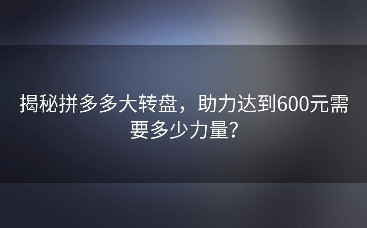 揭秘拼多多大转盘，助力达到600元需要多少力量？