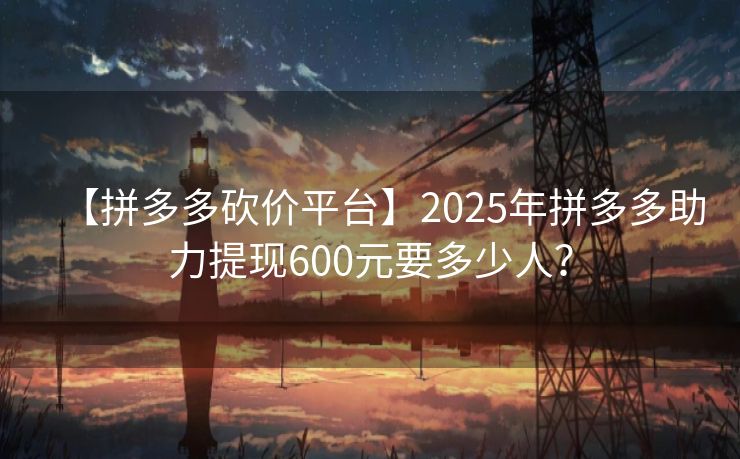 【拼多多砍价平台】2025年拼多多助力提现600元要多少人？