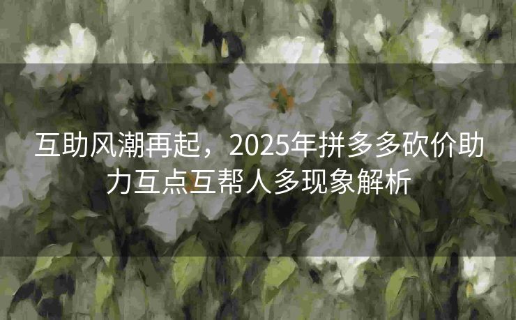 互助风潮再起，2025年拼多多砍价助力互点互帮人多现象解析