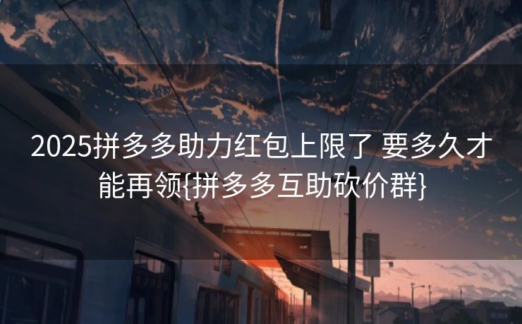2025拼多多助力红包上限了 要多久才能再领{拼多多互助砍价群}