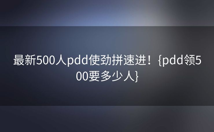 最新500人pdd使劲拼速进！{pdd领500要多少人}