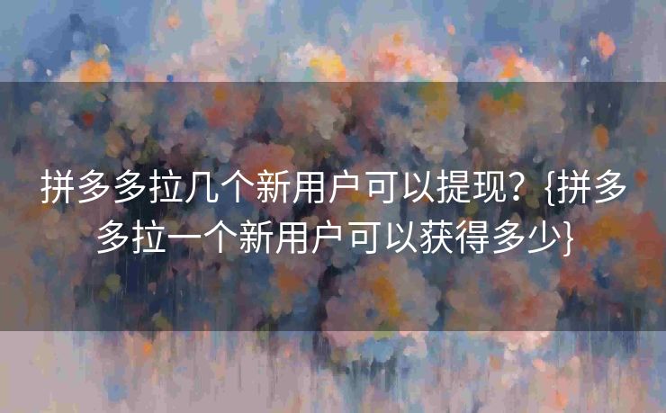 拼多多拉几个新用户可以提现？{拼多多拉一个新用户可以获得多少}
