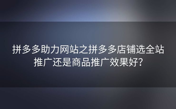 拼多多助力网站之拼多多店铺选全站推广还是商品推广效果好？