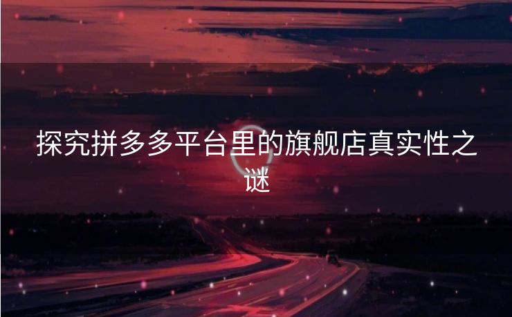 探究拼多多平台里的旗舰店真实性之谜