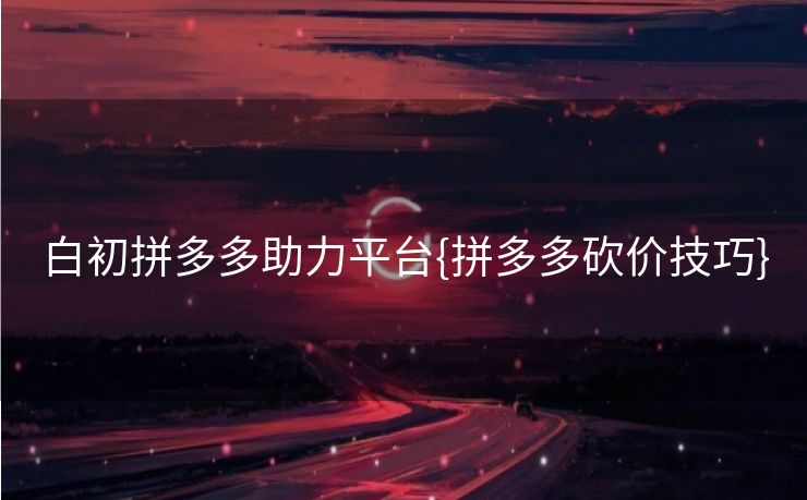 白初拼多多助力平台{拼多多砍价技巧}