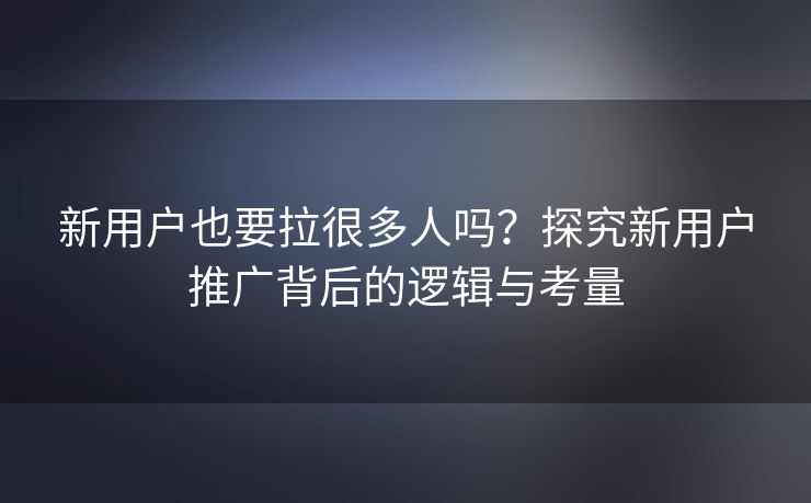 新用户也要拉很多人吗？探究新用户推广背后的逻辑与考量